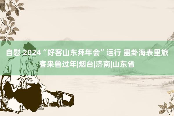自慰 2024“好客山东拜年会”运行 蛊卦海表里旅客来鲁过年|烟台|济南|山东省