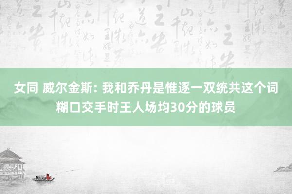 女同 威尔金斯: 我和乔丹是惟逐一双统共这个词糊口交手时王人场均30分的球员