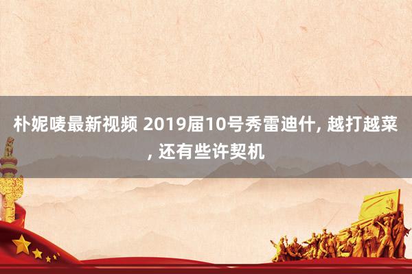朴妮唛最新视频 2019届10号秀雷迪什， 越打越菜， 还有些许契机