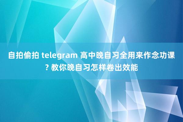 自拍偷拍 telegram 高中晚自习全用来作念功课? 教你晚自习怎样卷出效能