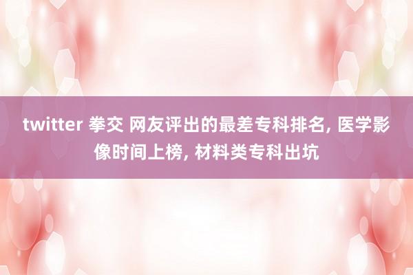 twitter 拳交 网友评出的最差专科排名， 医学影像时间上榜， 材料类专科出坑