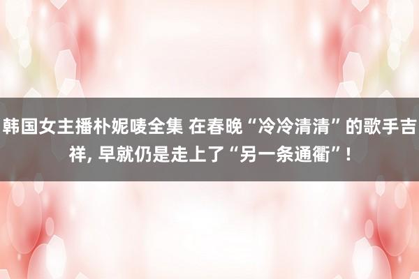 韩国女主播朴妮唛全集 在春晚“冷冷清清”的歌手吉祥， 早就仍是走上了“另一条通衢”!