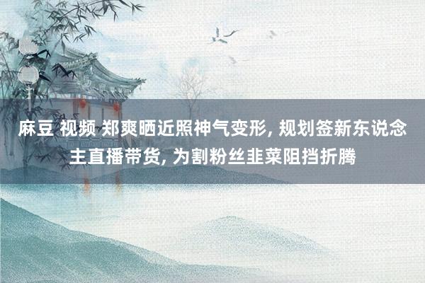 麻豆 视频 郑爽晒近照神气变形， 规划签新东说念主直播带货， 为割粉丝韭菜阻挡折腾
