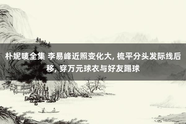 朴妮唛全集 李易峰近照变化大， 梳平分头发际线后移， 穿万元球衣与好友踢球