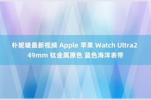 朴妮唛最新视频 Apple 苹果 Watch Ultra2 49mm 钛金属原色 蓝色海洋表带