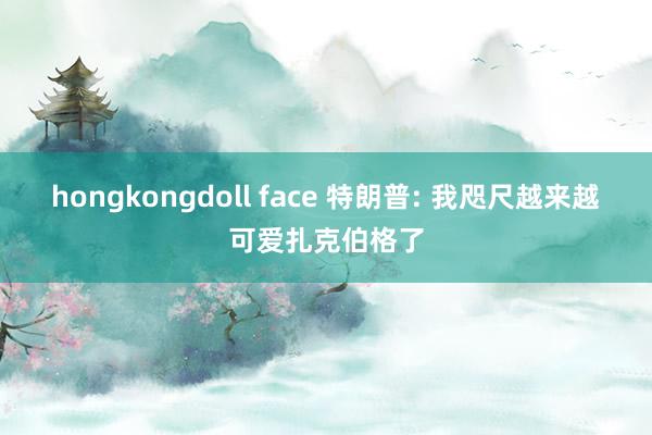 hongkongdoll face 特朗普: 我咫尺越来越可爱扎克伯格了