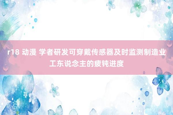 r18 动漫 学者研发可穿戴传感器及时监测制造业工东说念主的疲钝进度