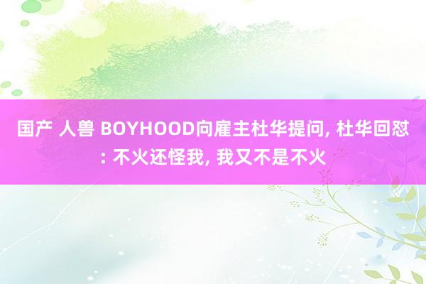 国产 人兽 BOYHOOD向雇主杜华提问， 杜华回怼: 不火还怪我， 我又不是不火