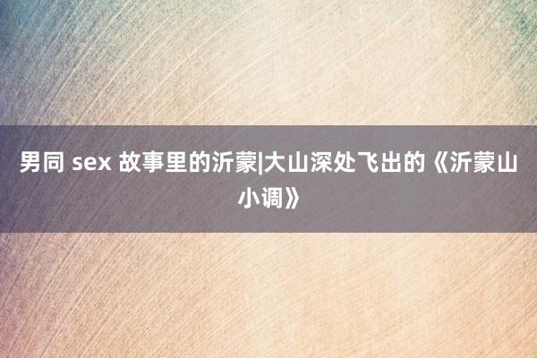 男同 sex 故事里的沂蒙|大山深处飞出的《沂蒙山小调》