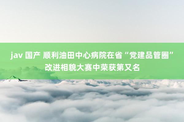jav 国产 顺利油田中心病院在省“党建品管圈”改进相貌大赛中荣获第又名