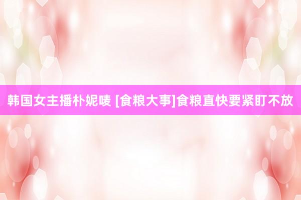 韩国女主播朴妮唛 [食粮大事]食粮直快要紧盯不放