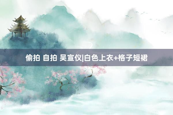 偷拍 自拍 吴宣仪|白色上衣+格子短裙
