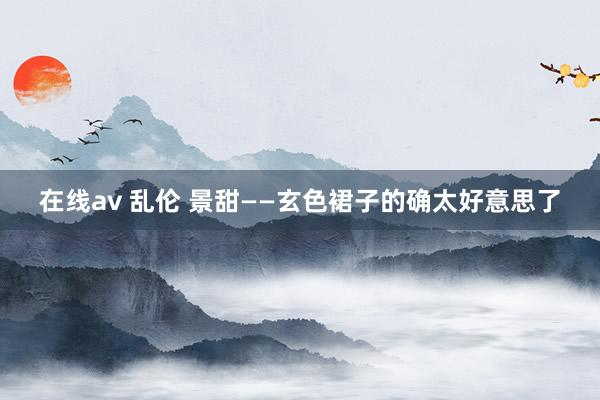 在线av 乱伦 景甜——玄色裙子的确太好意思了
