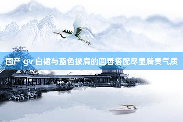 国产 gv 白裙与蓝色披肩的圆善搭配尽显腾贵气质