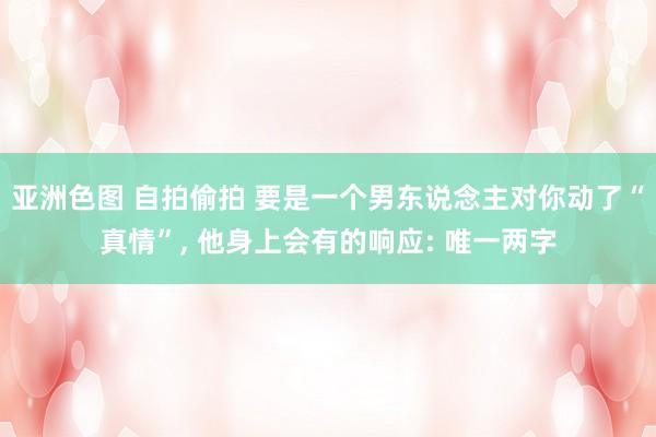 亚洲色图 自拍偷拍 要是一个男东说念主对你动了“真情”， 他身上会有的响应: 唯一两字