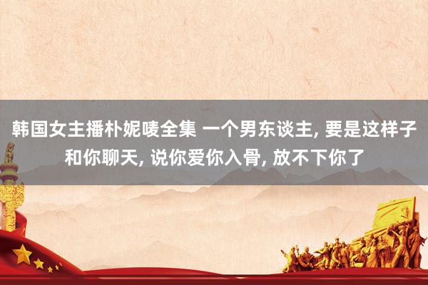 韩国女主播朴妮唛全集 一个男东谈主， 要是这样子和你聊天， 说你爱你入骨， 放不下你了