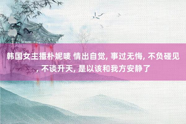 韩国女主播朴妮唛 情出自觉， 事过无悔， 不负碰见， 不谈升天， 是以该和我方安静了