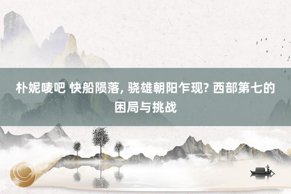 朴妮唛吧 快船陨落， 骁雄朝阳乍现? 西部第七的困局与挑战