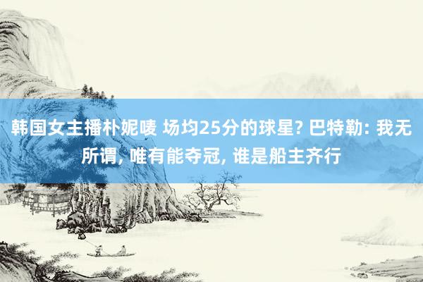 韩国女主播朴妮唛 场均25分的球星? 巴特勒: 我无所谓， 唯有能夺冠， 谁是船主齐行