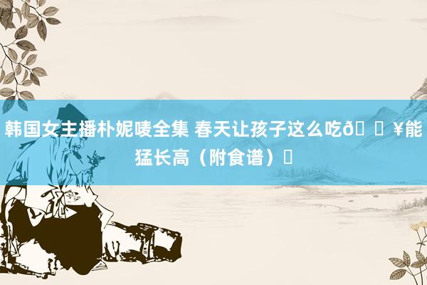 韩国女主播朴妮唛全集 春天让孩子这么吃🔥能猛长高(附食谱)❗
