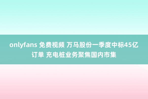 onlyfans 免费视频 万马股份一季度中标45亿订单 充电桩业务聚焦国内市集