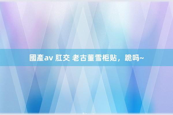 國產av 肛交 老古董雪柜贴，跪吗~