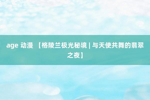 age 动漫 【格陵兰极光秘境 | 与天使共舞的翡翠之夜】