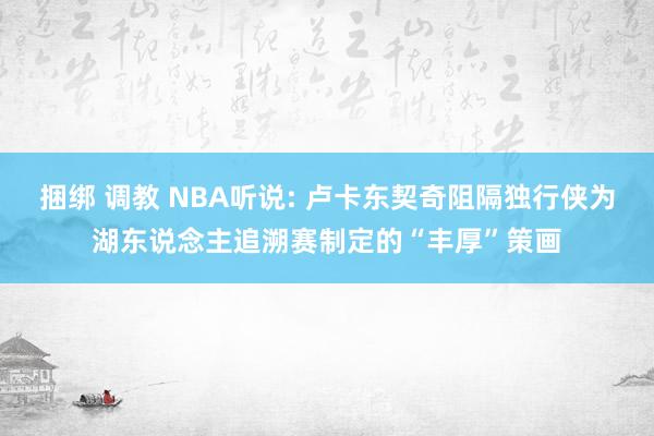 捆绑 调教 NBA听说: 卢卡东契奇阻隔独行侠为湖东说念主追溯赛制定的“丰厚”策画
