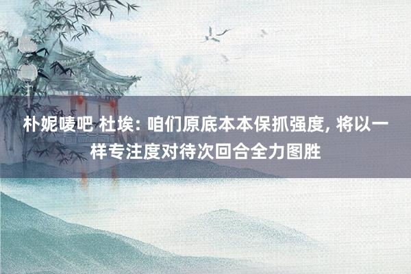 朴妮唛吧 杜埃: 咱们原底本本保抓强度， 将以一样专注度对待次回合全力图胜