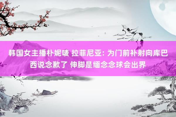 韩国女主播朴妮唛 拉菲尼亚: 为门前补射向库巴西说念歉了 伸脚是缅念念球会出界