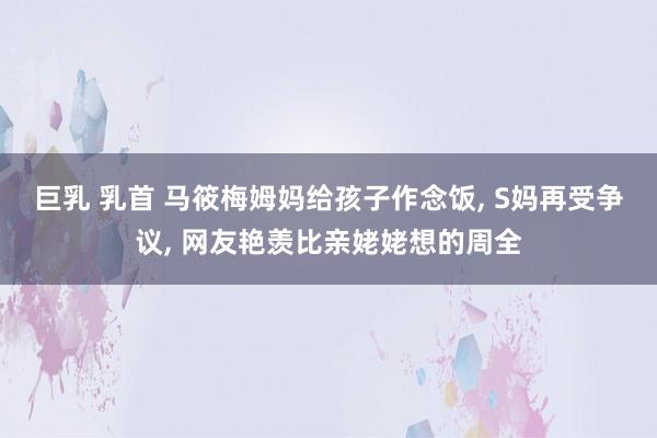 巨乳 乳首 马筱梅姆妈给孩子作念饭， S妈再受争议， 网友艳羡比亲姥姥想的周全