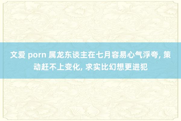 文爱 porn 属龙东谈主在七月容易心气浮夸， 策动赶不上变化， 求实比幻想更进犯
