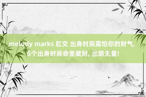 melody marks 肛交 出身时辰露馅你的财气， 5个出身时辰命里藏财， 出路无量!