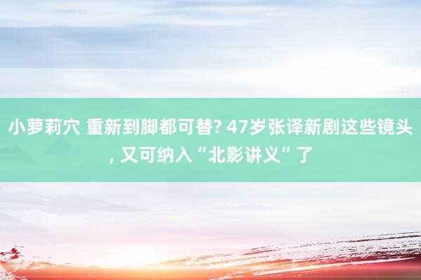 小萝莉穴 重新到脚都可替? 47岁张译新剧这些镜头， 又可纳入“北影讲义”了