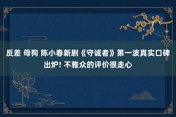 反差 母狗 陈小春新剧《守诚者》第一波真实口碑出炉! 不雅众的评价很走心